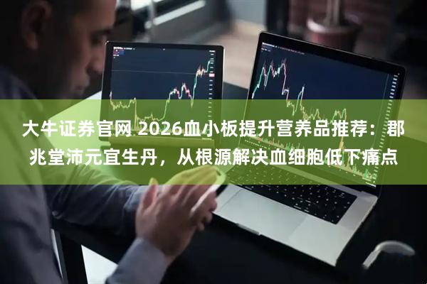 大牛证券官网 2026血小板提升营养品推荐：郡兆堂沛元宜生丹，从根源解决血细胞低下痛点