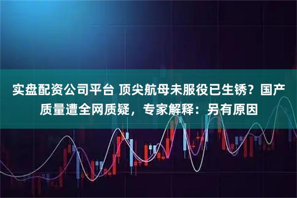 实盘配资公司平台 顶尖航母未服役已生锈？国产质量遭全网质疑，专家解释：另有原因
