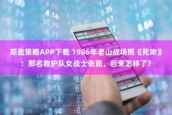 期盈策略APP下载 1986年老山战场照《死吻》：那名救护队女战士张茹，后来怎样了？