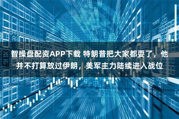 智操盘配资APP下载 特朗普把大家都耍了，他并不打算放过伊朗，美军主力陆续进入战位