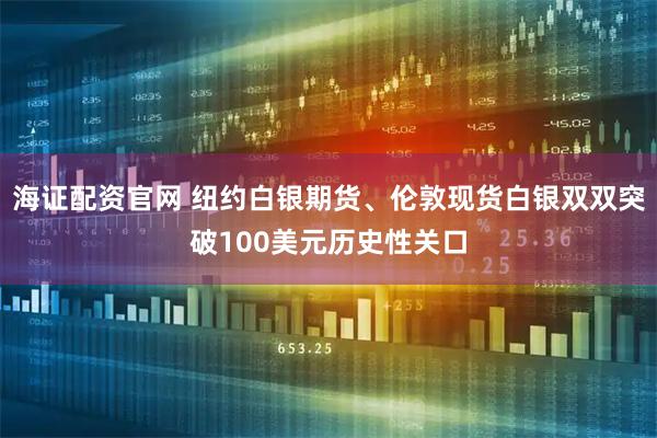 海证配资官网 纽约白银期货、伦敦现货白银双双突破100美元历史性关口