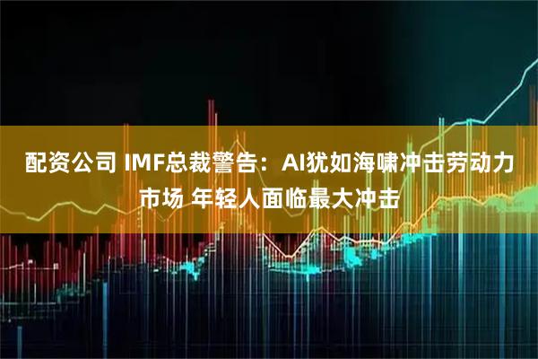 配资公司 IMF总裁警告：AI犹如海啸冲击劳动力市场 年轻人面临最大冲击