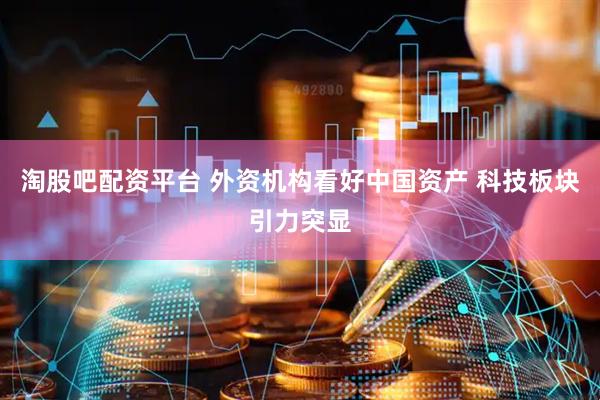 淘股吧配资平台 外资机构看好中国资产 科技板块引力突显