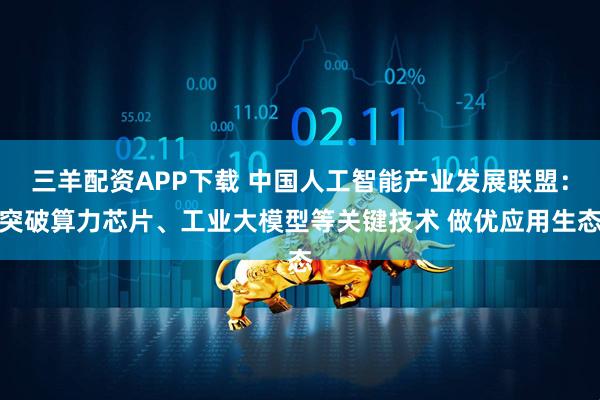 三羊配资APP下载 中国人工智能产业发展联盟：突破算力芯片、工业大模型等关键技术 做优应用生态