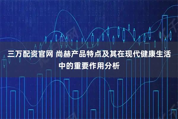 三万配资官网 尚赫产品特点及其在现代健康生活中的重要作用分析