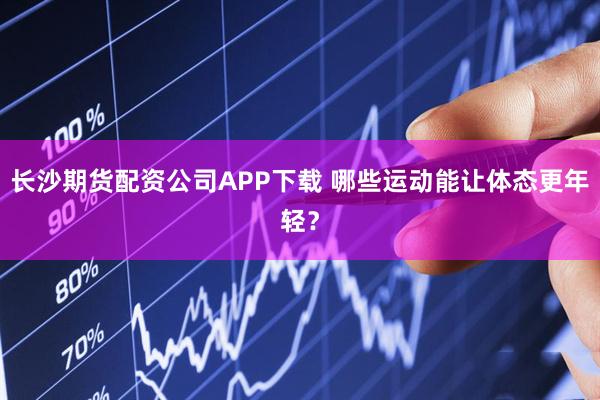 长沙期货配资公司APP下载 哪些运动能让体态更年轻？