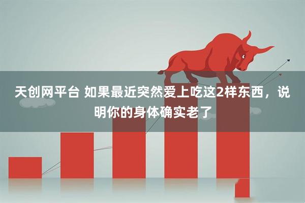 天创网平台 如果最近突然爱上吃这2样东西，说明你的身体确实老了