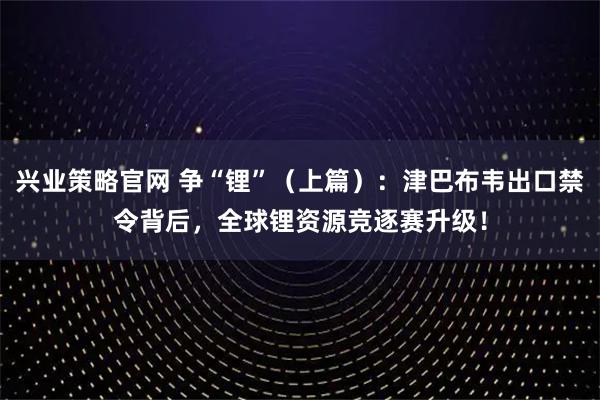 兴业策略官网 争“锂”（上篇）：津巴布韦出口禁令背后，全球锂资源竞逐赛升级！