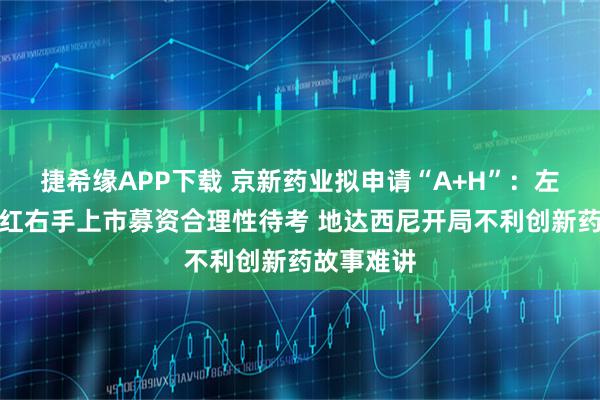 捷希缘APP下载 京新药业拟申请“A+H”：左手理财分红右手上市募资合理性待考 地达西尼开局不利创新药故事难讲