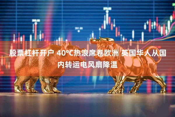 股票杠杆开户 40℃热浪席卷欧洲 英国华人从国内转运电风扇降温