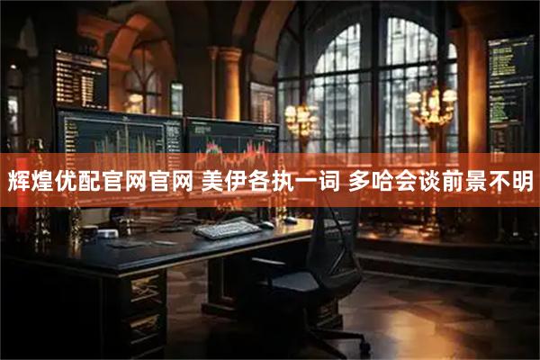 辉煌优配官网官网 美伊各执一词 多哈会谈前景不明