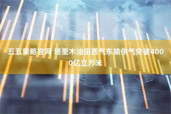 五五策略官网 塔里木油田西气东输供气突破4000亿立方米