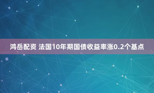 鸿岳配资 法国10年期国债收益率涨0.2个基点