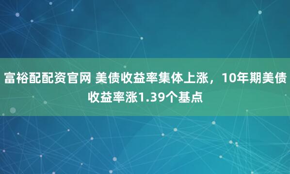 富裕配配资官网 美债收益率集体上涨，10年期美债收益率涨1.39个基点