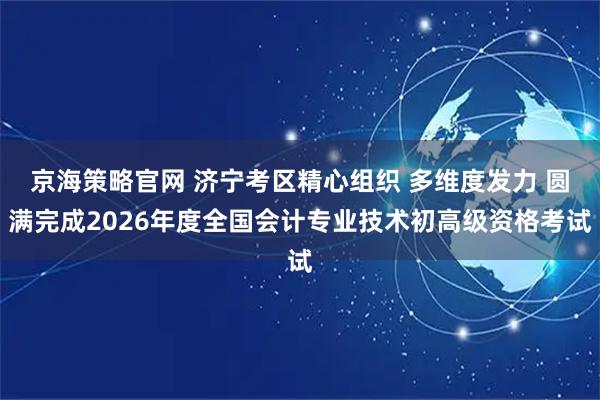 京海策略官网 济宁考区精心组织 多维度发力 圆满完成2026年度全国会计专业技术初高级资格考试