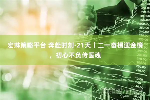 宏琳策略平台 奔赴时刻·21天丨二一奋楫迎金榜，初心不负传医魂