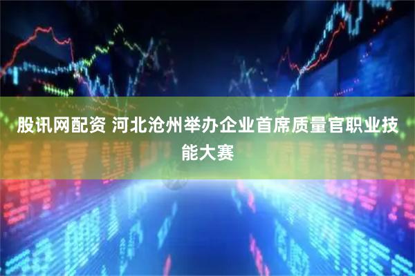 股讯网配资 河北沧州举办企业首席质量官职业技能大赛