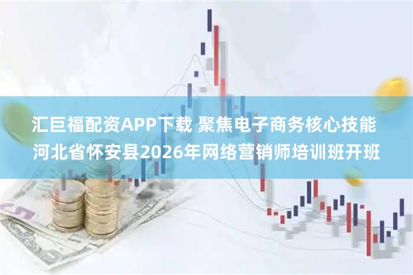 汇巨福配资APP下载 聚焦电子商务核心技能 河北省怀安县2026年网络营销师培训班开班